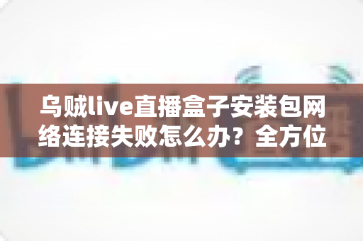 乌贼live直播盒子安装包网络连接失败怎么办？全方位排查与解决攻略助您畅快观影