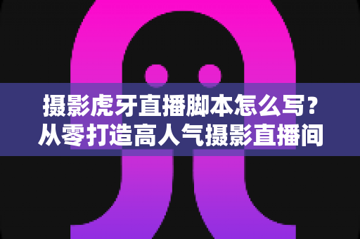 摄影虎牙直播脚本怎么写?从零打造高人气摄影直播间的完整实操指南 摄影虎牙直播脚本怎么写?从零打造高人气摄影直播间的完整实操指南