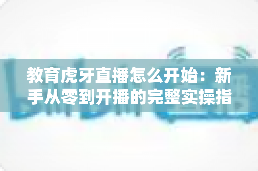 教育虎牙直播怎么开始：新手从零到开播的完整实操指南