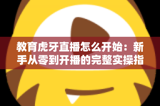教育虎牙直播怎么开始：新手从零到开播的完整实操指南