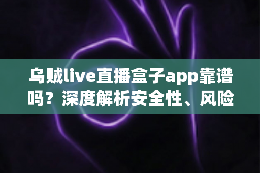乌贼live直播盒子app靠谱吗？深度解析安全性、风险与使用建议全攻略