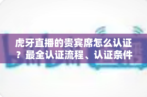 虎牙直播的贵宾席怎么认证？最全认证流程、认证条件与贵宾特权一次讲清