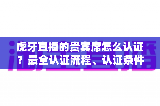 虎牙直播的贵宾席怎么认证？最全认证流程、认证条件与贵宾特权一次讲清