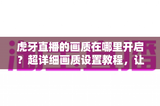 虎牙直播的画质在哪里开启?超详细画质设置教程,让你告别模糊画面,秒享高清观看体验! 虎牙直播的画质在哪里开启?超详细画质设置教程,让你告别模糊画面,秒享高清观看体验!