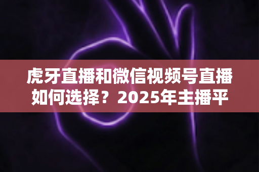 虎牙直播和微信视频号直播如何选择?2025年主播平台选择实用指南 虎牙直播和微信视频号直播如何选择?2025年主播平台选择实用指南