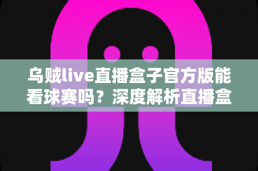 乌贼live直播盒子官方版能看球赛吗？深度解析直播盒子观赛功能与使用指南