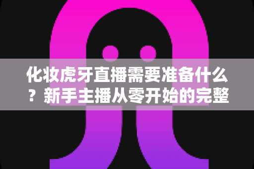 化妆虎牙直播需要准备什么？新手主播从零开始的完整备战指南