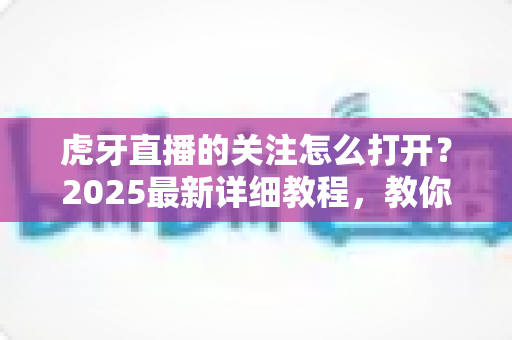虎牙直播的关注怎么打开？2025最新详细教程，教你快速查看、管理与找回关注列表