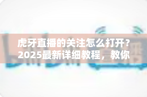 虎牙直播的关注怎么打开？2025最新详细教程，教你快速查看、管理与找回关注列表