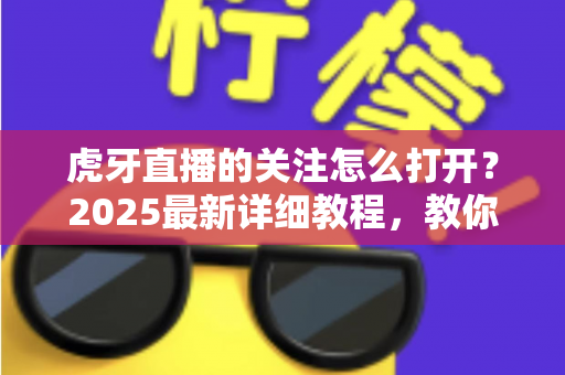 虎牙直播的关注怎么打开？2025最新详细教程，教你快速查看、管理与找回关注列表
