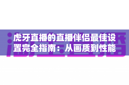 虎牙直播的直播伴侣最佳设置完全指南：从画质到性能的高清推流秘诀