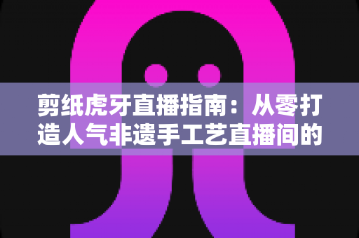 剪纸虎牙直播指南:从零打造人气非遗手工艺直播间的完整攻略 剪纸虎牙直播指南:从零打造人气非遗手工艺直播间的完整攻略