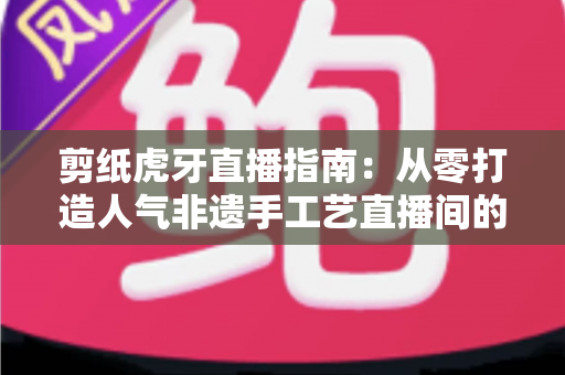 剪纸虎牙直播指南:从零打造人气非遗手工艺直播间的完整攻略 剪纸虎牙直播指南:从零打造人气非遗手工艺直播间的完整攻略