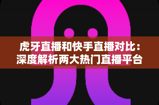 虎牙直播和快手直播对比：深度解析两大热门直播平台，帮你找到最适合自己的舞台
