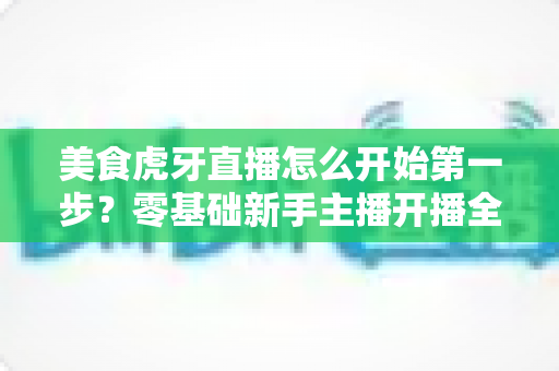 美食虎牙直播怎么开始第一步？零基础新手主播开播全流程指南