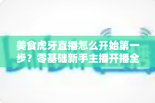美食虎牙直播怎么开始第一步？零基础新手主播开播全流程指南
