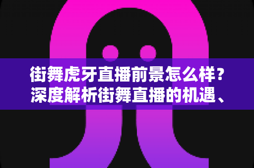 街舞虎牙直播前景怎么样?深度解析街舞直播的机遇、变现路径与未来发展 街舞虎牙直播前景怎么样?深度解析街舞直播的机遇、变现路径与未来发展