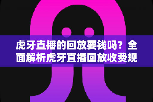 虎牙直播的回放要钱吗?全面解析虎牙直播回放收费规则与免费观看技巧 虎牙直播的回放要钱吗?全面解析虎牙直播回放收费规则与免费观看技巧