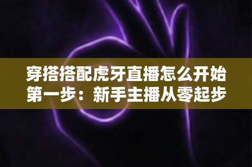 穿搭搭配虎牙直播怎么开始第一步:新手主播从零起步的完整实战指南 穿搭搭配虎牙直播怎么开始第一步:新手主播从零起步的完整实战指南