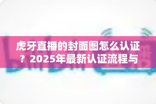 虎牙直播的封面图怎么认证？2025年最新认证流程与避坑指南全解析