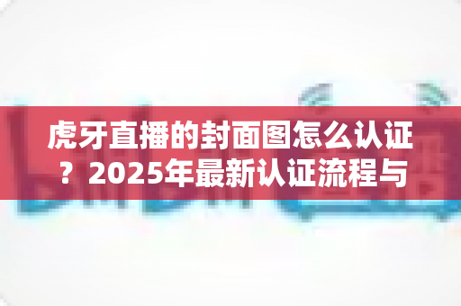 虎牙直播的封面图怎么认证？2025年最新认证流程与避坑指南全解析