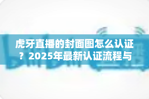 虎牙直播的封面图怎么认证？2025年最新认证流程与避坑指南全解析