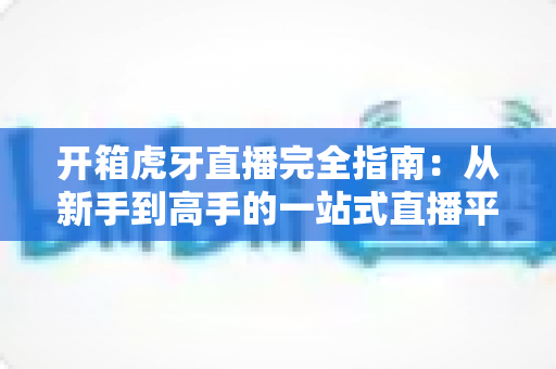 开箱虎牙直播完全指南：从新手到高手的一站式直播平台攻略