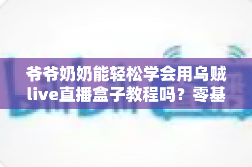 爷爷奶奶能轻松学会用乌贼live直播盒子教程吗?零基础老人也能上手的直播设备全解析 爷爷奶奶能轻松学会用乌贼live直播盒子教程吗?零基础老人也能上手的直播设备全解析
