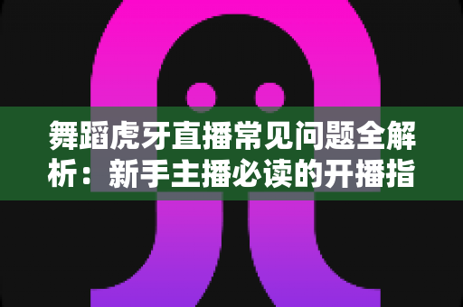 舞蹈虎牙直播常见问题全解析:新手主播必读的开播指南与避坑攻略 舞蹈虎牙直播常见问题全解析:新手主播必读的开播指南与避坑攻略