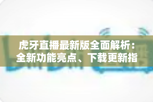 虎牙直播最新版全面解析：全新功能亮点、下载更新指南与实用技巧一网打尽