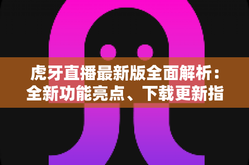 虎牙直播最新版全面解析：全新功能亮点、下载更新指南与实用技巧一网打尽