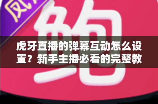 虎牙直播的弹幕互动怎么设置?新手主播必看的完整教程与涨粉技巧全解析 虎牙直播的弹幕互动怎么设置?新手主播必看的完整教程与涨粉技巧全解析