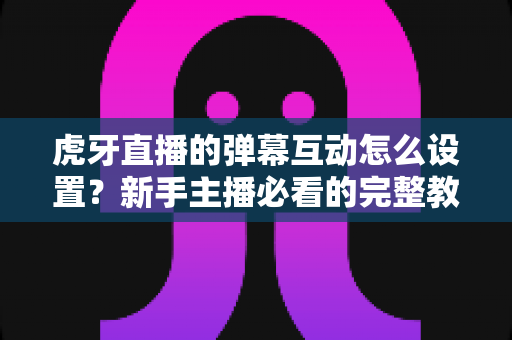 虎牙直播的弹幕互动怎么设置?新手主播必看的完整教程与涨粉技巧全解析 虎牙直播的弹幕互动怎么设置?新手主播必看的完整教程与涨粉技巧全解析
