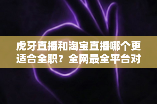 虎牙直播和淘宝直播哪个更适合全职?全网最全平台对比与全职主播发展指南 虎牙直播和淘宝直播哪个更适合全职?全网最全平台对比与全职主播发展指南