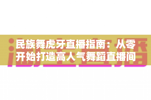 民族舞虎牙直播指南:从零开始打造高人气舞蹈直播间全攻略 民族舞虎牙直播指南:从零开始打造高人气舞蹈直播间全攻略