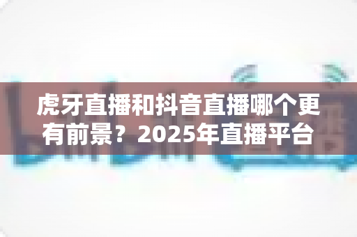 虎牙直播和抖音直播哪个更有前景?2025年直播平台深度对比与趋势全解析 虎牙直播和抖音直播哪个更有前景?2025年直播平台深度对比与趋势全解析