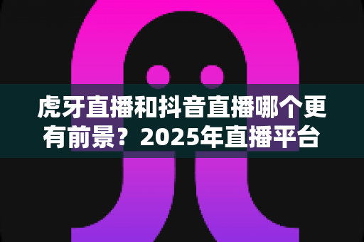 虎牙直播和抖音直播哪个更有前景?2025年直播平台深度对比与趋势全解析 虎牙直播和抖音直播哪个更有前景?2025年直播平台深度对比与趋势全解析