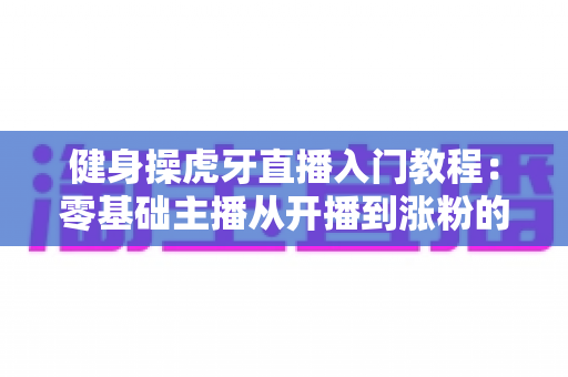 健身操虎牙直播入门教程：零基础主播从开播到涨粉的完整实战指南