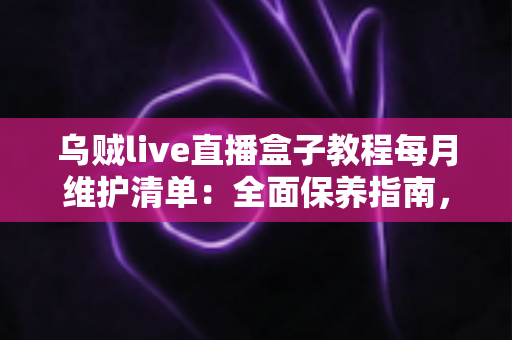 乌贼live直播盒子教程每月维护清单：全面保养指南，让您的直播设备持久流畅运行