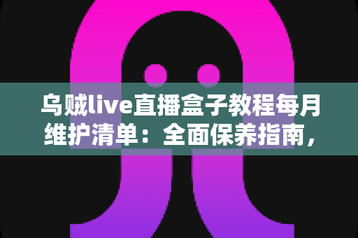 乌贼live直播盒子教程每月维护清单：全面保养指南，让您的直播设备持久流畅运行