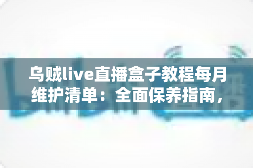 乌贼live直播盒子教程每月维护清单：全面保养指南，让您的直播设备持久流畅运行
