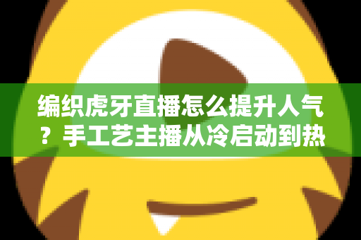 编织虎牙直播怎么提升人气?手工艺主播从冷启动到热门直播间的实战全攻略 编织虎牙直播怎么提升人气?手工艺主播从冷启动到热门直播间的实战全攻略