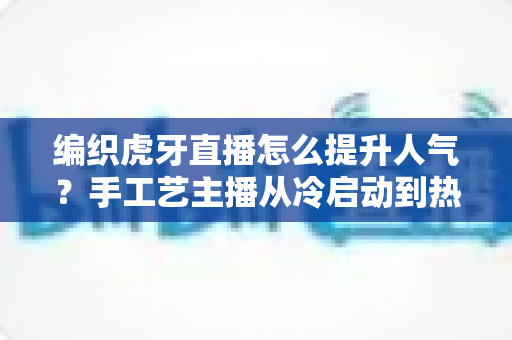 编织虎牙直播怎么提升人气?手工艺主播从冷启动到热门直播间的实战全攻略 编织虎牙直播怎么提升人气?手工艺主播从冷启动到热门直播间的实战全攻略