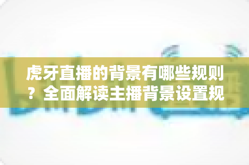 虎牙直播的背景有哪些规则?全面解读主播背景设置规范与合规直播指南 虎牙直播的背景有哪些规则?全面解读主播背景设置规范与合规直播指南