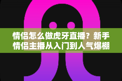 情侣怎么做虎牙直播?新手情侣主播从入门到人气爆棚的完整攻略 情侣怎么做虎牙直播?新手情侣主播从入门到人气爆棚的完整攻略