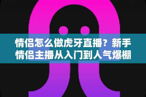 情侣怎么做虎牙直播？新手情侣主播从入门到人气爆棚的完整攻略