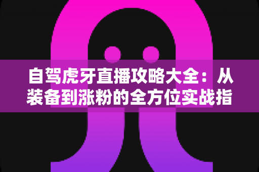 自驾虎牙直播攻略大全:从装备到涨粉的全方位实战指南 自驾虎牙直播攻略大全:从装备到涨粉的全方位实战指南