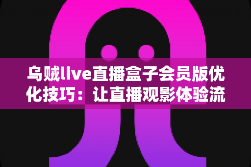 乌贼live直播盒子会员版优化技巧:让直播观影体验流畅升级的完整指南 乌贼live直播盒子会员版优化技巧:让直播观影体验流畅升级的完整指南