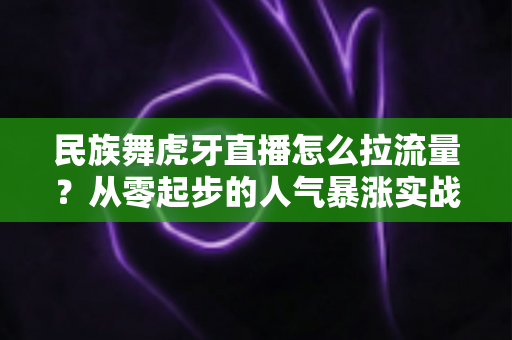 民族舞虎牙直播怎么拉流量？从零起步的人气暴涨实战全攻略