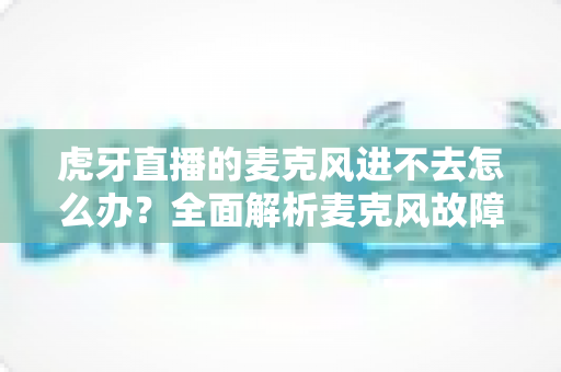 虎牙直播的麦克风进不去怎么办?全面解析麦克风故障排除指南与实用解决方案 虎牙直播的麦克风进不去怎么办?全面解析麦克风故障排除指南与实用解决方案